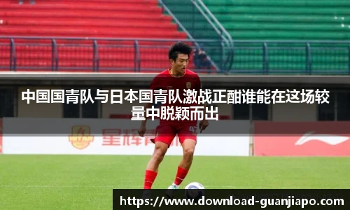 中国国青队与日本国青队激战正酣谁能在这场较量中脱颖而出