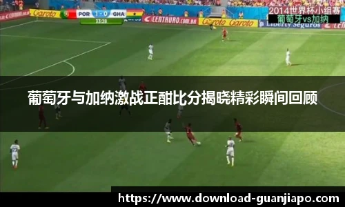 葡萄牙与加纳激战正酣比分揭晓精彩瞬间回顾